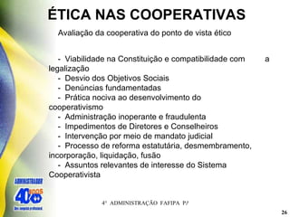 ÉTICA NAS COOPERATIVAS Avaliação da cooperativa do ponto de vista ético -  Viabilidade na Constituição e compatibilidade com  a legalização -  Desvio dos Objetivos Sociais -  Denúncias fundamentadas -  Prática nociva ao desenvolvimento do    cooperativismo -  Administração inoperante e fraudulenta -  Impedimentos de Diretores e Conselheiros -  Intervenção por meio de mandato judicial -  Processo de reforma estatutária, desmembramento,    incorporação, liquidação, fusão -  Assuntos relevantes de interesse do Sistema    Cooperativista 