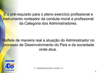 É o pré-requisito para o pleno exercício profissional e instrumento norteador da conduta moral e profissional da Categoria dos Administradores. Reflete de maneira real a atuação do Administrador no processo de Desenvolvimento do País e da sociedade onde atua.  