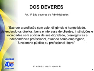 DOS DEVERES  Art. 1º São deveres do Administrador:  “ Exercer a profissão com zelo, diligência e honestidade, defendendo os direitos, bens e interesse de clientes, instituições e sociedades sem abdicar de sua dignidade, prerrogativas e independência profissional, atuando como empregado, funcionário público ou profissional liberal”   