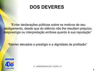 DOS DEVERES  “ Evitar declarações públicas sobre os motivos de seu desligamento, desde que do silêncio não lhe resultem prejuízo, desprestígio ou interpretação errônea quanto à sua reputação”   “ Manter elevados o prestígio e a dignidade da profissão” 
