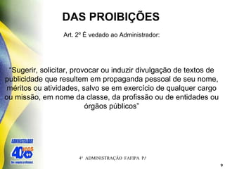 DAS PROIBIÇÕES  Art. 2º É vedado ao Administrador:   “ Sugerir, solicitar, provocar ou induzir divulgação de textos de publicidade que resultem em propaganda pessoal de seu nome, méritos ou atividades, salvo se em exercício de qualquer cargo ou missão, em nome da classe, da profissão ou de entidades ou órgãos públicos” 
