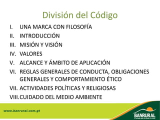 División del Código
I. UNA MARCA CON FILOSOFÍA
II. INTRODUCCIÓN
III. MISIÓN Y VISIÓN
IV. VALORES
V. ALCANCE Y ÁMBITO DE APLICACIÓN
VI. REGLAS GENERALES DE CONDUCTA, OBLIGACIONES
GENERALES Y COMPORTAMIENTO ÉTICO
VII. ACTIVIDADES POLÍTICAS Y RELIGIOSAS
VIII.CUIDADO DEL MEDIO AMBIENTE
 
