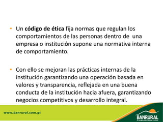 • Un código de ética fija normas que regulan los
comportamientos de las personas dentro de una
empresa o institución supone una normativa interna
de comportamiento.
• Con ello se mejoran las prácticas internas de la
institución garantizando una operación basada en
valores y transparencia, reflejada en una buena
conducta de la institución hacia afuera, garantizando
negocios competitivos y desarrollo integral.
 