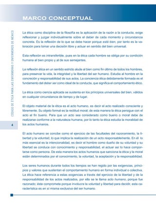 4
CÓDIGODEÉTICAPARALASENFERMERASYENFERMEROSDEMÉXICO
MARCO CONCEPTUAL
La ética como disciplina de la filosofía es la aplicación de la razón a la conducta, exige
reflexionar y juzgar individualmente sobre el deber de cada momento y circunstancia
concreta. Es la reflexión de lo que se debe hacer porque está bien, por tanto es la va-
loración para tomar una decisión libre y actuar en sentido del bien universal.
Esta reflexión es intransferible, pues en la ética cada hombre se obliga por su condición
humana al bien propio y al de sus semejantes.
La reflexión ética en un sentido estricto alude al bien como fin último de todos los hombres,
para preservar la vida, la integridad y la libertad del ser humano. Estudia al hombre en la
concreción y responsabilidad de sus actos. La conciencia ética debidamente formada es el
fundamento del deber ser como ideal de la conducta, que significa el comportamiento ético.
La ética como ciencia aplicada se sustenta en los principios universales del bien, válidos
en cualquier circunstancia de tiempo y de lugar.
El objeto material de la ética es el acto humano, es decir el acto realizado consciente y
libremente. Su objeto formal es la rectitud moral; de esta manera la ética persigue con el
acto el fin bueno. Para que un acto sea considerado como bueno o moral debe de
realizarse conforme a la naturaleza humana, por lo tanto la ética estudia la moralidad de
los actos humanos.
El acto humano se concibe como el ejercicio de las facultades del razonamiento, la li-
bertad y la voluntad, lo que implica la realización de un acto responsablemente. En él lo
más esencial es la intencionalidad, es decir el hombre como dueño de su voluntad y su
libertad se conduce con conocimiento y responsabilidad, el actuar así lo hace compor-
tarse como persona. De esta manera los actos humanos que sanciona la ética y la moral
están determinados por el conocimiento, la voluntad, la aceptación y la responsabilidad.
Los seres humanos durante todos los tiempos se han regido por las exigencias, princi-
pios y valores que sustentan el comportamiento humano en forma individual o colectiva.
La ética hace referencia a estas exigencias a través del ejercicio de la libertad y de la
responsabilidad de los actos realizados, por ello se le llama acto humano, porque fue
razonado; éste compromete porque involucra la voluntad y libertad para decidir, esta ca-
racterística es en sí misma exclusiva del ser humano.
 