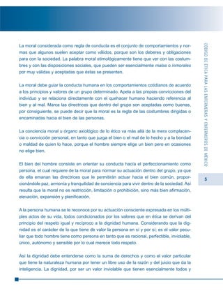 5
La moral considerada como regla de conducta es el conjunto de comportamientos y nor-
mas que algunos suelen aceptar como válidos, porque son los deberes y obligaciones
para con la sociedad. La palabra moral etimológicamente tiene que ver con las costum-
bres y con las disposiciones sociales, que pueden ser esencialmente malas o inmorales
por muy válidas y aceptadas que éstas se presenten.
La moral debe guiar la conducta humana en los comportamientos cotidianos de acuerdo
a los principios y valores de un grupo determinado. Apela a las propias convicciones del
individuo y se relaciona directamente con el quehacer humano haciendo referencia al
bien y al mal. Marca las directrices que dentro del grupo son aceptadas como buenas,
por consiguiente, se puede decir que la moral es la regla de las costumbres dirigidas o
encaminadas hacia el bien de las personas.
La conciencia moral u órgano axiológico de lo ético va más allá de la mera complacen-
cia o convicción personal, en tanto que juzga el bien o el mal de lo hecho y a la bondad
o maldad de quien lo hace, porque el hombre siempre elige un bien pero en ocasiones
no elige bien.
El bien del hombre consiste en orientar su conducta hacía el perfeccionamiento como
persona, el cual requiere de la moral para normar su actuación dentro del grupo, ya que
de ella emanan las directrices que le permitirán actuar hacia el bien común, propor-
cionándole paz, armonía y tranquilidad de conciencia para vivir dentro de la sociedad. Así
resulta que la moral no es restricción, limitación o prohibición, sino más bien afirmación,
elevación, expansión y plenificación.
A la persona humana se le reconoce por su actuación consciente expresada en los múlti-
ples actos de su vida, todos condicionados por los valores que en ética se derivan del
principio del respeto igual y recíproco a la dignidad humana. Considerando que la dig-
nidad es el carácter de lo que tiene de valor la persona en sí y por sí; es el valor pecu-
liar que todo hombre tiene como persona en tanto que es racional, perfectible, inviolable,
único, autónomo y sensible por lo cual merece todo respeto.
Así la dignidad debe entenderse como la suma de derechos y como el valor particular
que tiene la naturaleza humana por tener un libre uso de la razón y del juicio que da la
inteligencia. La dignidad, por ser un valor inviolable que tienen esencialmente todos y
CÓDIGODEÉTICAPARALASENFERMERASYENFERMEROSDEMÉXICO
 