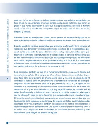 6
CÓDIGODEÉTICAPARALASENFERMERASYENFERMEROSDEMÉXICO
cada uno de los seres humanos, independientemente de sus atributos accidentales, no
tiene precio, no es comparable en ningún sentido con las cosas materiales que tienen un
precio y que nunca equivaldrán al valor que la propia naturaleza concedió al hombre
como ser de razón, insustituible e irrepetible, capaz de expresarse en actos de afecto,
simpatía y amistad.
Cada hombre en su semejanza es diverso en sus valores, sin embargo la dignidad es un
valor universal que se deriva de la apreciación que cada persona hace de su propia dignidad.
En este sentido la corriente personalista que propugna la afirmación de la persona, el
rescate de sus derechos y el restablecimiento de la cultura de la responsabilidad per-
sonal, centra la atención del comportamiento moral en la persona, tomándola como pro-
tagonista de la historia y como fundadora de la sociedad en el conjunto de relaciones que
se dan en la conciencia individual y social; en esta concepción la persona es consciente
de sí misma, responsable de sus actos y con la libertad que la hace ser, con fines que la
trascienden y con capacidad de desentenderse de sí misma para darse a los demás en
una existencia humana fiel a sí misma y a su grupo social.
Esta concepción también es vista en el humanismo Kantiano, el que como filosofía del
comportamiento señala: Obra siempre de tal suerte que trates a la humanidad en tu per-
sona tanto como en la persona del prójimo, como un fin y no como un simple medio. Al
considerar al hombre como fin, el humanismo se constituye en la reflexión de que la pre-
ocupación máxima del hombre debe ser el propio hombre y todo lo que significan sus
intereses, sus problemas y su posición en la vida, constituyéndose esto, en el ideal por
desarrollar en sí y en cada individuo lo que hay específicamente de humano. Así, el
deber, la solidaridad y la fraternidad, como formas de conducta, responden a la capaci-
dad de interacción entre los seres humanos que comparten la misma visión humanista.
El humanismo, así concebido, tiene su expresión en un ser humano que ayuda a otro con
la conciencia de lo valioso de la existencia y del respeto por ésta y su dignidad en todas
las etapas de la vida, significando también, la disposición del hombre para responder a
las necesidades de sus semejantes con una actitud humana que le dé esencia y valor a
su propia vida. Después de todo, la sociedad es un sistema para las personas y toda
institución es parte integral del sistema de ayudas.
 