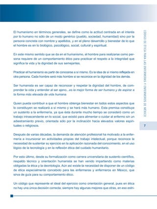 7
El humanismo en términos generales, se define como la actitud centrada en el interés
por lo humano no sólo de un modo genérico (pueblo, sociedad, humanidad) sino por la
persona concreta con nombre y apellidos, y en el pleno desarrollo y bienestar de lo que
el hombre es en lo biológico, psicológico, social, cultural y espiritual.
En este mismo sentido que se da en el humanismo, el hombre para realizarse como per-
sona requiere de un comportamiento ético para practicar el respeto a la integridad que
significa la vida y la dignidad de sus semejantes.
Practicar el humanismo es partir de conocerse a sí mismo. Es la idea de sí mismo reflejada en
otra persona. Cada hombre será más hombre si se reconoce en la dignidad de los demás.
Ser humanista es ser capaz de reconocer y respetar la dignidad del hombre, de com-
prender la vida y entender al ser ajeno...es la mejor forma de ser humano y de aspirar a
la forma más elevada de vida humana.
Quien pueda contribuir a que el hombre obtenga bienestar en todos estos aspectos que
lo constituyen se realizará a sí mismo y se hará más humano. Esta premisa constituye
un sustento a la enfermería, ya que ésta durante mucho tiempo se consideró como un
trabajo intrascendente en lo social, que existió para alimentar o cuidar al enfermo sin un
adiestramiento previo, orientada sólo por la inclinación hacia elevados valores espiri-
tuales o religiosos.
Después de varias décadas, la demanda de atención profesional ha motivado a la enfer-
mería a incursionar en actividades propias del trabajo intelectual, porque reconoce la
necesidad de sustentar su ejercicio en la aplicación razonada del conocimiento, en el uso
lógico de la tecnología y en la reflexión ética del cuidado humanitario.
Por esto último, desde su formalización como carrera universitaria de sustento científico,
respaldo técnico y orientación humanista se han venido impartiendo como materias
obligadas la ética y la deontología. Aún así existe la necesidad de disponer de un código
de ética especialmente concebido para las enfermeras y enfermeros en México, que
sirva de guía para su comportamiento ético.
Un código que represente el ideal del ejercicio como orientación general, pues en ética
no hay una única decisión correcta; siempre hay algunas mejores que otras, en eso estri-
CÓDIGODEÉTICAPARALASENFERMERASYENFERMEROSDEMÉXICO
 