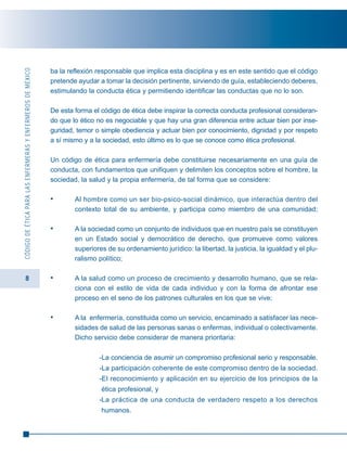 8
CÓDIGODEÉTICAPARALASENFERMERASYENFERMEROSDEMÉXICO
ba la reflexión responsable que implica esta disciplina y es en este sentido que el código
pretende ayudar a tomar la decisión pertinente, sirviendo de guía, estableciendo deberes,
estimulando la conducta ética y permitiendo identificar las conductas que no lo son.
De esta forma el código de ética debe inspirar la correcta conducta profesional consideran-
do que lo ético no es negociable y que hay una gran diferencia entre actuar bien por inse-
guridad, temor o simple obediencia y actuar bien por conocimiento, dignidad y por respeto
a sí mismo y a la sociedad, esto último es lo que se conoce como ética profesional.
Un código de ética para enfermería debe constituirse necesariamente en una guía de
conducta, con fundamentos que unifiquen y delimiten los conceptos sobre el hombre, la
sociedad, la salud y la propia enfermería, de tal forma que se considere:
• Al hombre como un ser bio-psico-social dinámico, que interactúa dentro del
contexto total de su ambiente, y participa como miembro de una comunidad;
• A la sociedad como un conjunto de individuos que en nuestro país se constituyen
en un Estado social y democrático de derecho, que promueve como valores
superiores de su ordenamiento jurídico: la libertad, la justicia, la igualdad y el plu-
ralismo político;
• A la salud como un proceso de crecimiento y desarrollo humano, que se rela-
ciona con el estilo de vida de cada individuo y con la forma de afrontar ese
proceso en el seno de los patrones culturales en los que se vive;
• A la enfermería, constituida como un servicio, encaminado a satisfacer las nece-
sidades de salud de las personas sanas o enfermas, individual o colectivamente.
Dicho servicio debe considerar de manera prioritaria:
-La conciencia de asumir un compromiso profesional serio y responsable.
-La participación coherente de este compromiso dentro de la sociedad.
-El reconocimiento y aplicación en su ejercicio de los principios de la
ética profesional, y
-La práctica de una conducta de verdadero respeto a los derechos
humanos.
 