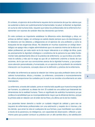 9
En síntesis, el ejercicio de la enfermería requiere de la conciencia de que los valores que
se sustentan a diario son auténticamente fundamentales: la salud, la libertad, la dignidad,
en suma la vida humana toda, requiere que todos los profesionales de la enfermería fun-
damenten con razones de carácter ético las decisiones que tomen.
En este contexto es importante establecer la diferencia entre deontología y ética, en
ambas se definen reglas; sin embargo es sabido desde siempre que a la deontología se
le relaciona con los deberes y obligaciones en el ejercicio de una profesión y como la
búsqueda de las exigencias éticas. No obstante en muchas ocasiones un código deon-
tológico se apega más a reglas administrativas que a la esencia misma de la ética en el
deber profesional, por esta razón se le da mayor relevancia a un código de ética, pues
es precisamente la dignidad ontológica o constitutiva de la persona la que debe funda-
mentar todo planteamiento ético en la práctica de enfermería. Lo que la ética a la enfer-
mera le solicita y más aún le exige es que dé un testimonio unánime a través de sus
acciones, de lo que son sus convicciones acerca de la dignidad humana, y que propor-
cione atención personalizada y humanizada, en un ejercicio de la profesión de constante
interacción con la persona, concepto clave en la definición y práctica de la enfermería.
Al hablar de enfermería se asocia la relación tan íntima que esta profesión tiene con los
valores humanísticos, éticos y morales. La enfermera, consciente o inconscientemente
los utiliza al proporcionar los cuidados por lo cual no se concibe a la enfermería sin esta
interrelación.
La enfermera, a través del cuidado, pone en marcha todo aquello que mueve la energía del
ser humano, su potencial, su deseo de vivir. El cuidado es una actitud que trasciende las
dimensiones de la realidad humana. Tiene un significado de auténtico humanismo ya que
conlleva la sensibilidad que es incomparablemente mayor que la eficiencia técnica, porque
la primera está en relación con el orden de los fines y la última con la de los medios.
Los pacientes tienen derecho a recibir un cuidado integral de calidad y para eso se
requiere de enfermeras profesionales con una estimación y respeto de sí mismas y de
los demás, que amen la vida en cualquiera de sus formas y que manifiesten sus valores
a través de la paciencia y la inteligencia, con capacidad de observación, reflexión y opti-
mismo para que puedan conducir su práctica con un alto sentido ético y de satisfacción
CÓDIGODEÉTICAPARALASENFERMERASYENFERMEROSDEMÉXICO
 