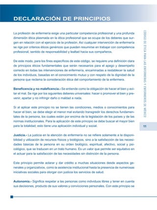 11
DECLARACIÓN DE PRINCIPIOS
La profesión de enfermería exige una particular competencia profesional y una profunda
dimensión ética plasmada en la ética profesional que se ocupa de los deberes que sur-
gen en relación con el ejercicio de la profesión. Así cualquier intervención de enfermería
se rige por criterios éticos genéricos que pueden resumirse en trabajar con competencia
profesional, sentido de responsabilidad y lealtad hacia sus compañeros.
De este modo, para los fines específicos de este código, se requiere una definición clara
de principios éticos fundamentales que serán necesarios para el apego y desempeño
correcto en todas las intervenciones de enfermería, encaminadas a restablecer la salud
de los individuos, basadas en el conocimiento mutuo y con respeto de la dignidad de la
persona que reclama la consideración ética del comportamiento de la enfermera.
Beneficencia y no maleficencia.- Se entiende como la obligación de hacer el bien y evi-
tar el mal. Se rige por los siguientes deberes universales: hacer o promover el bien y pre-
venir, apartar y no infringir daño o maldad a nada.
Si al aplicar este principio no se tienen las condiciones, medios o conocimientos para
hacer el bien, se debe elegir el menor mal evitando transgredir los derechos fundamen-
tales de la persona, los cuales están por encima de la legislación de los países y de las
normas institucionales. Para la aplicación de este principio se debe buscar el mayor bien
para la totalidad; esto tiene una aplicación individual y social.
Justicia.- La justicia en la atención de enfermería no se refiere solamente a la disponi-
bilidad y utilización de recursos físicos y biológicos, sino a la satisfacción de las necesi-
dades básicas de la persona en su orden biológico, espiritual, afectivo, social y psi-
cológico, que se traducen en un trato humano. Es un valor que permite ser equitativo en
el actuar para la satisfacción de las necesidades sin distinción de la persona.
Este principio permite aclarar y dar crédito a muchas situaciones desde aspectos ge-
nerales y organizativos, como la asistencia institucional hasta la presencia de numerosas
iniciativas sociales para otorgar con justicia los servicios de salud.
Autonomía.- Significa respetar a las personas como individuos libres y tener en cuenta
sus decisiones, producto de sus valores y convicciones personales. Con este principio se
CÓDIGODEÉTICAPARALASENFERMERASYENFERMEROSDEMÉXICO
 