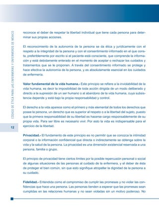 12
CÓDIGODEÉTICAPARALASENFERMERASYENFERMEROSDEMÉXICO
reconoce el deber de respetar la libertad individual que tiene cada persona para deter-
minar sus propias acciones.
El reconocimiento de la autonomía de la persona se da ética y jurídicamente con el
respeto a la integridad de la persona y con el consentimiento informado en el que cons-
ta, preferiblemente por escrito si el paciente está consciente, que comprende la informa-
ción y está debidamente enterado en el momento de aceptar o rechazar los cuidados y
tratamientos que se le proponen. A través del consentimiento informado se protege y
hace efectiva la autonomía de la persona, y es absolutamente esencial en los cuidados
de enfermería.
Valor fundamental de la vida humana.- Este principio se refiere a la inviolabilidad de la
vida humana, es decir la imposibilidad de toda acción dirigida de un modo deliberado y
directo a la supresión de un ser humano o al abandono de la vida humana, cuya subsis-
tencia depende y está bajo la propia responsabilidad y control.
El derecho a la vida aparece como el primero y más elemental de todos los derechos que
posee la persona, un derecho que es superior al respeto o a la libertad del sujeto, puesto
que la primera responsabilidad de su libertad es hacerse cargo responsablemente de su
propia vida. Para ser libre es necesario vivir. Por esto la vida es indispensable para el
ejercicio de la libertad.
Privacidad.- El fundamento de este principio es no permitir que se conozca la intimidad
corporal o la información confidencial que directa o indirectamente se obtenga sobre la
vida y la salud de la persona. La privacidad es una dimensión existencial reservada a una
persona, familia o grupo.
El principio de privacidad tiene ciertos límites por la posible repercusión personal o social
de algunas situaciones de las personas al cuidado de la enfermera, y el deber de ésta
de proteger el bien común, sin que esto signifique atropellar la dignidad de la persona a
su cuidado.
Fidelidad.- Entendida como el compromiso de cumplir las promesas y no violar las con-
fidencias que hace una persona. Las personas tienden a esperar que las promesas sean
cumplidas en las relaciones humanas y no sean violadas sin un motivo poderoso. No
 