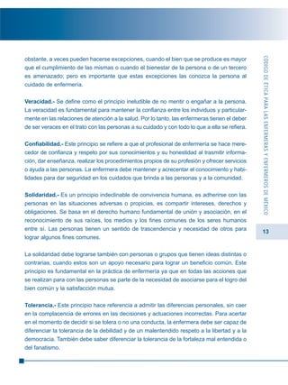 13
obstante, a veces pueden hacerse excepciones, cuando el bien que se produce es mayor
que el cumplimiento de las mismas o cuando el bienestar de la persona o de un tercero
es amenazado; pero es importante que estas excepciones las conozca la persona al
cuidado de enfermería.
Veracidad.- Se define como el principio ineludible de no mentir o engañar a la persona.
La veracidad es fundamental para mantener la confianza entre los individuos y particular-
mente en las relaciones de atención a la salud. Por lo tanto, las enfermeras tienen el deber
de ser veraces en el trato con las personas a su cuidado y con todo lo que a ella se refiera.
Confiabilidad.- Este principio se refiere a que el profesional de enfermería se hace mere-
cedor de confianza y respeto por sus conocimientos y su honestidad al trasmitir informa-
ción, dar enseñanza, realizar los procedimientos propios de su profesión y ofrecer servicios
o ayuda a las personas. La enfermera debe mantener y acrecentar el conocimiento y habi-
lidades para dar seguridad en los cuidados que brinda a las personas y a la comunidad.
Solidaridad.- Es un principio indeclinable de convivencia humana, es adherirse con las
personas en las situaciones adversas o propicias, es compartir intereses, derechos y
obligaciones. Se basa en el derecho humano fundamental de unión y asociación, en el
reconocimiento de sus raíces, los medios y los fines comunes de los seres humanos
entre sí. Las personas tienen un sentido de trascendencia y necesidad de otros para
lograr algunos fines comunes.
La solidaridad debe lograrse también con personas o grupos que tienen ideas distintas o
contrarias, cuando estos son un apoyo necesario para lograr un beneficio común. Este
principio es fundamental en la práctica de enfermería ya que en todas las acciones que
se realizan para con las personas se parte de la necesidad de asociarse para el logro del
bien común y la satisfacción mutua.
Tolerancia.- Este principio hace referencia a admitir las diferencias personales, sin caer
en la complacencia de errores en las decisiones y actuaciones incorrectas. Para acertar
en el momento de decidir si se tolera o no una conducta, la enfermera debe ser capaz de
diferenciar la tolerancia de la debilidad y de un malentendido respeto a la libertad y a la
democracia. También debe saber diferenciar la tolerancia de la fortaleza mal entendida o
del fanatismo.
CÓDIGODEÉTICAPARALASENFERMERASYENFERMEROSDEMÉXICO
 