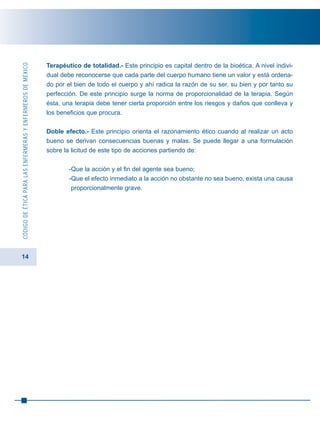 14
CÓDIGODEÉTICAPARALASENFERMERASYENFERMEROSDEMÉXICO
Terapéutico de totalidad.- Este principio es capital dentro de la bioética. A nivel indivi-
dual debe reconocerse que cada parte del cuerpo humano tiene un valor y está ordena-
do por el bien de todo el cuerpo y ahí radica la razón de su ser, su bien y por tanto su
perfección. De este principio surge la norma de proporcionalidad de la terapia. Según
ésta, una terapia debe tener cierta proporción entre los riesgos y daños que conlleva y
los beneficios que procura.
Doble efecto.- Este principio orienta el razonamiento ético cuando al realizar un acto
bueno se derivan consecuencias buenas y malas. Se puede llegar a una formulación
sobre la licitud de este tipo de acciones partiendo de:
-Que la acción y el fin del agente sea bueno;
-Que el efecto inmediato a la acción no obstante no sea bueno, exista una causa
proporcionalmente grave.
 