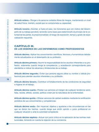 16
CÓDIGODEÉTICAPARALASENFERMERASYENFERMEROSDEMÉXICO
Artículo octavo.- Otorgar a la persona cuidados libres de riesgos, manteniendo un nivel
de salud física, mental y social que no comprometa su capacidad.
Artículo noveno.- Acordar, si fuera el caso, los honorarios que con motivo del desem-
peño de su trabajo percibirá, teniendo como base para determinarlo el principio de la vo-
luntad de las partes, la proporcionalidad, el riesgo de exposición, tiempo y grado de espe-
cialización requerida.
CAPÍTULO III.
DE LOS DEBERES DE LAS ENFERMERAS COMO PROFESIONISTAS
Artículo décimo.- Aplicar los conocimientos científicos, técnicos y humanísticos debida-
mente actualizados en el desempeño de su profesión.
Artículo décimo primero.- Asumir la responsabilidad de los asuntos inherentes a su pro-
fesión, solamente cuando tenga la competencia, y acreditación correspondiente para
atenderlos e indicar los alcances y limitaciones de su trabajo.
Artículo décimo segundo.- Evitar que persona alguna utilice su nombre o cédula pro-
fesional para atender asuntos inherentes a su profesión.
Artículo décimo tercero.- Contribuir al fortalecimiento de las condiciones de seguridad
e higiene en el trabajo.
Artículo décimo cuarto.- Prestar sus servicios al margen de cualquier tendencia xenó-
foba, racista, elitista, sexista, política o bien por la naturaleza de la enfermedad.
Artículo décimo quinto.- Ofrecer servicios de calidad avalados mediante la certificación
periódica de sus conocimientos y competencias.
Artículo décimo sexto.- Ser imparcial, objetiva y ajustarse a las circunstancias en las
que se dieron los hechos, cuando tenga que emitir opinión o juicio profesional en
cualquier situación o ante la autoridad competente.
Artículo décimo séptimo.- Actuar con juicio crítico en la aplicación de las normas insti-
tucionales, tomando en cuenta la objeción de su conciencia.
 