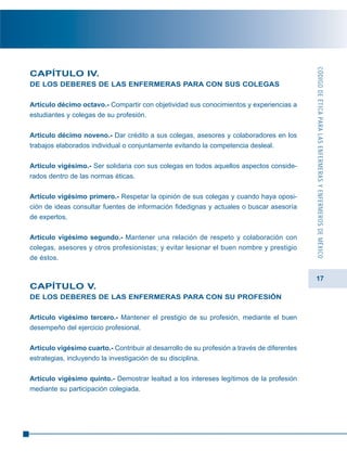 17
CAPÍTULO IV.
DE LOS DEBERES DE LAS ENFERMERAS PARA CON SUS COLEGAS
Artículo décimo octavo.- Compartir con objetividad sus conocimientos y experiencias a
estudiantes y colegas de su profesión.
Artículo décimo noveno.- Dar crédito a sus colegas, asesores y colaboradores en los
trabajos elaborados individual o conjuntamente evitando la competencia desleal.
Artículo vigésimo.- Ser solidaria con sus colegas en todos aquellos aspectos conside-
rados dentro de las normas éticas.
Artículo vigésimo primero.- Respetar la opinión de sus colegas y cuando haya oposi-
ción de ideas consultar fuentes de información fidedignas y actuales o buscar asesoría
de expertos.
Artículo vigésimo segundo.- Mantener una relación de respeto y colaboración con
colegas, asesores y otros profesionistas; y evitar lesionar el buen nombre y prestigio
de éstos.
CAPÍTULO V.
DE LOS DEBERES DE LAS ENFERMERAS PARA CON SU PROFESIÓN
Artículo vigésimo tercero.- Mantener el prestigio de su profesión, mediante el buen
desempeño del ejercicio profesional.
Artículo vigésimo cuarto.- Contribuir al desarrollo de su profesión a través de diferentes
estrategias, incluyendo la investigación de su disciplina.
Artículo vigésimo quinto.- Demostrar lealtad a los intereses legítimos de la profesión
mediante su participación colegiada.
CÓDIGODEÉTICAPARALASENFERMERASYENFERMEROSDEMÉXICO
 