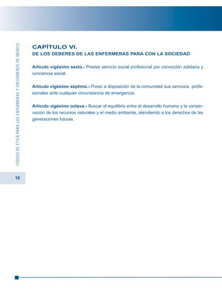 18
CÓDIGODEÉTICAPARALASENFERMERASYENFERMEROSDEMÉXICO
CAPÍTULO VI.
DE LOS DEBERES DE LAS ENFERMERAS PARA CON LA SOCIEDAD
Artículo vigésimo sexto.- Prestar servicio social profesional por convicción solidaria y
conciencia social.
Artículo vigésimo séptimo.- Poner a disposición de la comunidad sus servicios profe-
sionales ante cualquier circunstancia de emergencia.
Artículo vigésimo octavo.- Buscar el equilibrio entre el desarrollo humano y la conser-
vación de los recursos naturales y el medio ambiente, atendiendo a los derechos de las
generaciones futuras.
 