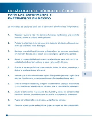 CÓDIGODEÉTICAPARALASENFERMERASYENFERMEROSDEMÉXICO
19
DECÁLOGO DEL CÓDIGO DE ÉTICA
PARA LAS ENFERMERAS Y
ENFERMEROS EN MÉXICO
La observancia del Código de Ética, para el personal de enfermería nos compromete a:
1. Respetar y cuidar la vida y los derechos humanos, manteniendo una conducta
honesta y leal en el cuidado de las personas.
2. Proteger la integridad de las personas ante cualquier afectación, otorgando cui-
dados de enfermería libres de riesgos.
3. Mantener una relación estrictamente profesional con las personas que atiende,
sin distinción de raza, clase social, creencia religiosa y preferencia política.
4. Asumir la responsabilidad como miembro del equipo de salud, enfocando los
cuidados hacia la conservación de la salud y prevención del daño.
5. Guardar el secreto profesional observando los límites del mismo, ante riesgo o
daño a la propia persona o a terceros.
6. Procurar que el entorno laboral sea seguro tanto para las personas, sujeto de la
atención de enfermería, como para quienes conforman el equipo de salud.
7. Evitar la competencia desleal y compartir con estudiantes y colegas experiencias
y conocimientos en beneficio de las personas y de la comunidad de enfermería.
8. Asumir el compromiso responsable de actualizar y aplicar los conocimientos
científicos, técnicos y humanísticos de acuerdo a su competencia profesional.
9. Pugnar por el desarrollo de la profesión y dignificar su ejercicio.
10. Fomentar la participación y el espíritu de grupo para lograr los fines profesionales.
 
