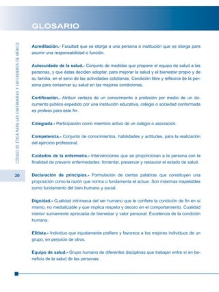 20
CÓDIGODEÉTICAPARALASENFERMERASYENFERMEROSDEMÉXICO
GLOSARIO
Acreditación.- Facultad que se otorga a una persona o institución que se otorga para
asumir una responsabilidad o función.
Autocuidado de la salud.- Conjunto de medidas que propone el equipo de salud a las
personas, y que éstas deciden adoptar, para mejorar la salud y el bienestar propio y de
su familia, en el seno de las actividades cotidianas. Condición libre y reflexiva de la per-
sona para conservar su salud en las mejores condiciones.
Certificación.- Atribuir certeza de un conocimiento o profesión por medio de un do-
cumento público expedido por una institución educativa, colegio o sociedad conformada
ex profeso para este fin.
Colegiada.- Participación como miembro activo de un colegio o asociación.
Competencia.- Conjunto de conocimientos, habilidades y actitudes, para la realización
del ejercicio profesional.
Cuidados de la enfermería.- Intervenciones que se proporcionan a la persona con la
finalidad de prevenir enfermedades; fomentar, preservar y restaurar el estado de salud.
Declaración de principios.- Formulación de ciertas palabras que constituyen una
proposición como la razón que norma o fundamenta el actuar. Son máximas inapelables
como fundamento del bien humano y social.
Dignidad.- Cualidad intrínseca del ser humano que le confiere la condición de fin en sí
mismo, no mediatizable y que implica respeto y decoro en el comportamiento. Cualidad
interior sumamente apreciada de bienestar y valor personal. Excelencia de la condición
humana.
Elitista.- Individuo que injustamente prefiere y favorece a los mejores individuos de un
grupo, en perjuicio de otros.
Equipo de salud.- Grupo humano de diferentes disciplinas que trabajan entre sí en be-
neficio de la salud de las personas.
 
