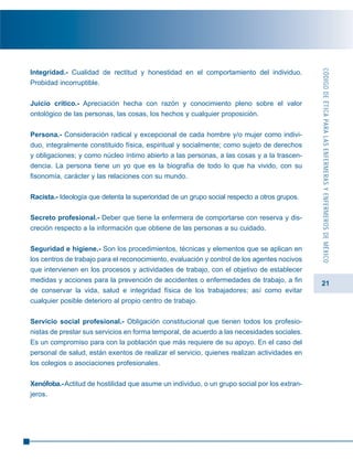 21
Integridad.- Cualidad de rectitud y honestidad en el comportamiento del individuo.
Probidad incorruptible.
Juicio crítico.- Apreciación hecha con razón y conocimiento pleno sobre el valor
ontológico de las personas, las cosas, los hechos y cualquier proposición.
Persona.- Consideración radical y excepcional de cada hombre y/o mujer como indivi-
duo, integralmente constituido física, espiritual y socialmente; como sujeto de derechos
y obligaciones; y como núcleo íntimo abierto a las personas, a las cosas y a la trascen-
dencia. La persona tiene un yo que es la biografía de todo lo que ha vivido, con su
fisonomía, carácter y las relaciones con su mundo.
Racista.- Ideología que detenta la superioridad de un grupo social respecto a otros grupos.
Secreto profesional.- Deber que tiene la enfermera de comportarse con reserva y dis-
creción respecto a la información que obtiene de las personas a su cuidado.
Seguridad e higiene.- Son los procedimientos, técnicas y elementos que se aplican en
los centros de trabajo para el reconocimiento, evaluación y control de los agentes nocivos
que intervienen en los procesos y actividades de trabajo, con el objetivo de establecer
medidas y acciones para la prevención de accidentes o enfermedades de trabajo, a fin
de conservar la vida, salud e integridad física de los trabajadores; así como evitar
cualquier posible deterioro al propio centro de trabajo.
Servicio social profesional.- Obligación constitucional que tienen todos los profesio-
nistas de prestar sus servicios en forma temporal, de acuerdo a las necesidades sociales.
Es un compromiso para con la población que más requiere de su apoyo. En el caso del
personal de salud, están exentos de realizar el servicio, quienes realizan actividades en
los colegios o asociaciones profesionales.
Xenófoba.-Actitud de hostilidad que asume un individuo, o un grupo social por los extran-
jeros.
CÓDIGODEÉTICAPARALASENFERMERASYENFERMEROSDEMÉXICO
 