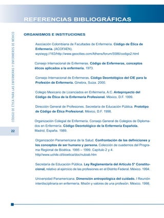 22
CÓDIGODEÉTICAPARALASENFERMERASYENFERMEROSDEMÉXICO
REFERENCIAS BIBLIOGRÁFICAS
ORGANISMOS E INSTITUCIONES
Asociación Colombiana de Facultades de Enfermería. Código de Ética de
Enfermería. (ACOFAEN).
wysiwyg://163/http://www.geocities.com/Athens/forum/5586/codigo2.html
Consejo Internacional de Enfermeras. Código de Enfermeras, conceptos
éticos aplicados a la enfermería. 1973.
Consejo Internacional de Enfermeras. Código Deontológico del CIE para la
Profesión de Enfermería. Ginebra, Suiza. 2000.
Colegio Mexicano de Licenciados en Enfermería, A.C. Anteproyecto del
Código de Ética de la Enfermería Profesional. México, D.F. 1999.
Dirección General de Profesiones. Secretaría de Educación Pública. Prototipo
de Código de Ética Profesional. México, D.F. 1998.
Organización Colegial de Enfermería. Consejo General de Colegios de Diploma-
dos en Enfermería. Código Deontológico de la Enfermería Española.
Madrid, España. 1989.
Organización Panamericana de la Salud. Confrontación de las definiciones y
los conceptos de ser humano y persona. Colección de cuadernos del Progra-
ma Regional de Bioética. 1995 – 1999. Capítulo 2 y 4.
http//www.uchile.cl/bioetica/doc/nubiab.htm
Secretaría de Educación Pública. Ley Reglamentaria del Artículo 5° Constitu-
cional, relativo al ejercicio de las profesiones en el Distrito Federal. México. 1994.
Universidad Panamericana. Dimensión antropológica del cuidado. I Reunión
interdisciplinaria en enfermería. Misión y valores de una profesión. México. 1998.
 