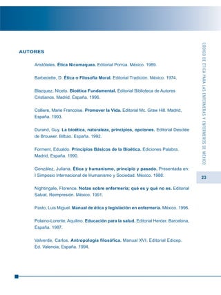 23
AUTORES
Aristóteles. Ética Nicomaquea. Editorial Porrúa. México. 1989.
Barbedette, D. Ética o Filosofía Moral. Editorial Tradición. México. 1974.
Blazquez, Niceto. Bioética Fundamental. Editorial Biblioteca de Autores
Cristianos. Madrid, España. 1996.
Colliere, Marie Francoise. Promover la Vida. Editorial Mc. Graw Hill. Madrid,
España. 1993.
Durand, Guy. La bioética, naturaleza, principios, opciones. Editorial Desclée
de Brouwer. Bilbao, España. 1992.
Forment, Edualdo. Principios Básicos de la Bioética. Ediciones Palabra.
Madrid, España. 1990.
González, Juliana. Ética y humanismo, principio y pasado. Presentada en:
I Simposio Internacional de Humanismo y Sociedad. México. 1988.
Nightingale, Florence. Notas sobre enfermería; qué es y qué no es. Editorial
Salvat. Reimpresión. México. 1991.
Pasto, Luis Miguel. Manual de ética y legislación en enfermería. México. 1996.
Polaino-Lorente, Aquilino. Educación para la salud. Editorial Herder. Barcelona,
España. 1987.
Valverde, Carlos. Antropología filosófica. Manual XVI. Editorial Edicep.
Ed. Valencia, España. 1994.
CÓDIGODEÉTICAPARALASENFERMERASYENFERMEROSDEMÉXICO
 