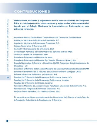 24
CÓDIGODEÉTICAPARALASENFERMERASYENFERMEROSDEMÉXICO
CONTRIBUCIONES
Instituciones, escuelas y organismos en los que se socializó el Código de
Ética y contribuyeron con observaciones y sugerencias al documento ela-
borado por el Colegio Mexicano de Licenciados en Enfermería, en sus
primeras versiones.
Armada de México Estado Mayor General Dirección General de Sanidad Naval
Asociación Mexicana de Bioética de Enfermería, A.C.
Asociación Mexicana de Enfermeras Profesoras, A.C.
Colegio Nacional de Enfermeras, A.C.
Comisión Interinstitucional de Enfermería, SSA
Coordinación normativa para la formación de personal técnico, IMSS
Dirección General de Profesiones, SEP
Escuela de Enfermería del Hospital de Jesús
Escuela de Enfermería del Hospital San Vicente, Monterrey, Nuevo Léon
Escuela Nacional de Enfermería y Obstetricia, UNAM. Academias de Administración y de
Obstetricia I y II
Escuela de Enfermería de la Facultad Nacional de Estudios Profesionales Iztacala UNAM
Escuela de Enfermería de la Facultad de Estudios Superiores Zaragoza UNAM
Escuela Superior de Enfermería y Obstetricia, IPN
Facultad de Enfermería de la Universidad Autónoma de Nuevo León
Facultad de Enfermería de la Universidad Autónoma de Yucatán
Facultad de Enfermería de Orizaba, Veracruz
Federación Mexicana de Asociaciones de Facultades y Escuelas de Enfermería, A.C.
Federación de Religiosas Enfermeras Mexicanas, A.C.
Hospital Infantil de México, Dr. Federico Gómez, SSA
En especial se recibieron aportaciones de las Licenciadas Nely Garzón e Iraidis Soto de
la Asociación Colombiana de Facultades de Enfermería.
 
