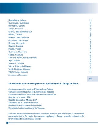 27
Guadalajara, Jalisco
Guanajuato, Guanajuato
Hermosillo, Sonora
Jalapa, Veracruz
La Paz, Baja California Sur
Mérida, Yucatán
Mexicali, Baja California
Monterrey, Nuevo León
Morelia, Michoacán
Oaxaca, Oaxaca
Puebla, Puebla
Querétaro, Querétaro
Saltillo, Coahuila
San Luis Potosí, San Luis Potosí
Tepic, Nayarit
Tlaxcala, Tlaxcala
Toluca, Estado de México
Tuxtla Gutiérrez, Chiapas
Villahermosa, Tabasco
Zacatecas, Zacatecas
Instituciones que contribuyeron con aportaciones al Código de Ética.
Comisión Interinstitucional de Enfermería de Colima
Comisión Interinstitucional de Enfermería de Tabasco
Comisión Interinstitucional de Enfermería de Zacatecas
Hospital de la Mujer, SSA
Hospital General de México, SSA
Secretaría de la Defensa Nacional
Universidad Autónoma de Nuevo León
Universidad Juárez Autónoma de Tabasco
En forma especial debe mencionarse la valiosa asesoría que brindó para la revisión del
documento final el Dr. Héctor Lerma Jasso, pedagogo y filósofo, maestro distinguido de
la Universidad Panamericana, México.
CÓDIGODEÉTICAPARALASENFERMERASYENFERMEROSDEMÉXICO
 
