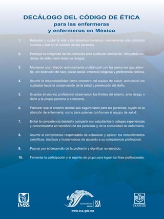 DECÁLOGO DEL CÓDIGO DE ÉTICA
para las enfermeras
y enfermeros en México
1. Respetar y cuidar la vida y los derechos humanos, manteniendo una conducta
honesta y leal en el cuidado de las personas.
2. Proteger la integridad de las personas ante cualquier afectación, otorgando cui-
dados de enfermería libres de riesgos.
3. Mantener una relación estrictamente profesional con las personas que atien-
de, sin distinción de raza, clase social, creencia religiosa y preferencia política.
4. Asumir la responsabilidad como miembro del equipo de salud, enfocando los
cuidados hacia la conservación de la salud y prevención del daño.
5. Guardar el secreto profesional observando los límites del mismo, ante riesgo o
daño a la propia persona o a terceros.
6. Procurar que el entorno laboral sea seguro tanto para las personas, sujeto de la
atención de enfermería, como para quienes conforman el equipo de salud.
7. Evitar la competencia desleal y compartir con estudiantes y colegas experiencias
y conocimientos en beneficio de las personas y de la comunidad de enfermería.
8. Asumir el compromiso responsable de actualizar y aplicar los conocimientos
científicos, técnicos y humanísticos de acuerdo a su competencia profesional.
9. Pugnar por el desarrollo de la profesión y dignificar su ejercicio.
10. Fomentar la participación y el espíritu de grupo para lograr los fines profesionales.
www.ssa.gob.mx
 