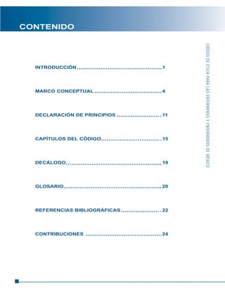CÓDIGODEÉTICAPARALASENFERMERASYENFERMEROSDEMÉXICO
CONTENIDO
INTRODUCCIÓN 1
MARCO CONCEPTUAL 4
DECLARACIÓN DE PRINCIPIOS 11
CAPÍTULOS DEL CÓDIGO 15
DECÁLOGO 19
GLOSARIO 20
REFERENCIAS BIBLIOGRÁFICAS 22
CONTRIBUCIONES 24
 