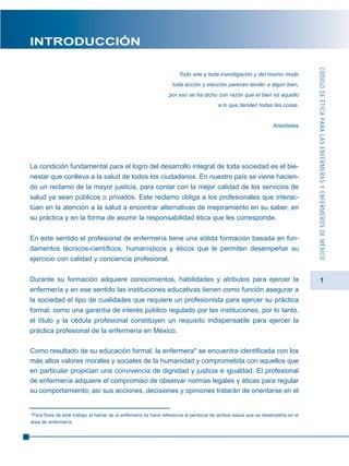 1
INTRODUCCIÓN
Todo arte y toda investigación y del mismo modo
toda acción y elección parecen tender a algún bien,
por eso se ha dicho con razón que el bien es aquello
a lo que tienden todas las cosas.
Aristóteles
La condición fundamental para el logro del desarrollo integral de toda sociedad es el bie-
nestar que conlleva a la salud de todos los ciudadanos. En nuestro país se viene hacien-
do un reclamo de la mayor justicia, para contar con la mejor calidad de los servicios de
salud ya sean públicos o privados. Este reclamo obliga a los profesionales que interac-
túan en la atención a la salud a encontrar alternativas de mejoramiento en su saber, en
su práctica y en la forma de asumir la responsabilidad ética que les corresponde.
En este sentido el profesional de enfermería tiene una sólida formación basada en fun-
damentos técnicos-científicos, humanísticos y éticos que le permiten desempeñar su
ejercicio con calidad y conciencia profesional.
Durante su formación adquiere conocimientos, habilidades y atributos para ejercer la
enfermería y en ese sentido las instituciones educativas tienen como función asegurar a
la sociedad el tipo de cualidades que requiere un profesionista para ejercer su práctica
formal, como una garantía de interés público regulado por las instituciones, por lo tanto,
el título y la cédula profesional constituyen un requisito indispensable para ejercer la
práctica profesional de la enfermería en México.
Como resultado de su educación formal, la enfermera* se encuentra identificada con los
más altos valores morales y sociales de la humanidad y comprometida con aquellos que
en particular propician una convivencia de dignidad y justicia e igualdad. El profesional
de enfermería adquiere el compromiso de observar normas legales y éticas para regular
su comportamiento; así sus acciones, decisiones y opiniones tratarán de orientarse en el
CÓDIGODEÉTICAPARALASENFERMERASYENFERMEROSDEMÉXICO
*Para fines de este trabajo al hablar de la enfermera se hace referencia al personal de ambos sexos que se desempeña en el
área de enfermería.
 