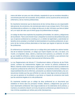 2
CÓDIGODEÉTICAPARALASENFERMERASYENFERMEROSDEMÉXICO
marco del deber ser para una vida civilizada, respetando lo que se considera deseable y
conveniente para bien de la sociedad, de la profesión, de los usuarios de los servicios de
enfermería y de los mismos profesionistas.
Es importante mencionar que la observancia de las normas éticas es una responsabili-
dad personal, de conciencia y de voluntad para estar en paz consigo mismo. Por lo tanto,
el profesionista se adhiere a un código de ética por el valor intrínseco que tiene el deber
ser y en razón del valor que el mismo grupo de profesionistas le otorgue.
Un código de ética hace explícitos los propósitos primordiales, los valores y obligaciones
de la profesión. Tiene como función tocar y despertar la conciencia del profesionista para
que el ejercicio profesional se constituya en un ámbito de legitimidad y autenticidad en
beneficio de la sociedad, al combatir la deshonestidad en la práctica profesional, sin per-
juicio de las normas jurídicas plasmadas en las leyes que regulan el ejercicio de todas
las profesiones.
En enfermería es importante contar con un código ético para resaltar los valores hereda-
dos de la tradición humanista, un código que inspire respeto a la vida, a la salud, a la
muerte, a la dignidad, ideas, valores y creencias de la persona y su ambiente. Un códi-
go que resalte los atributos y valores congruentes con la profesión y que asimismo han
sido propuestos por el Consejo Internacional de Enfermeras (CIE).
La Ley Reglamentaria del Artículo 5° Constitucional relativo al Ejercicio de las Profe-
siones, contiene los ordenamientos legales que norman la práctica profesional en
México. Además existen otras leyes y reglamentos en el área de la salud que determinan
el ejercicio profesional de enfermería. No obstante, es importante orientar y fortalecer la
responsabilidad ética de la enfermera, precisando sus deberes fundamentales y las con-
secuencias morales que hay que enfrentar en caso de violar alguno de los principios éti-
cos que se aprecian en la profesión y que tienen un impacto de conciencia más fuerte
que las sanciones legales en la vida profesional.
Es importante recordar que un código de ética profesional es un documento que
establece en forma clara los principios morales, deberes y obligaciones que guían el
buen desempeño profesional. Esto exige excelencia en los estándares de la práctica, y
mantiene una estrecha relación con la ley de ejercicio profesional que determina las nor-
mas mínimas aceptadas por ambos para evitar discrepancias.
 