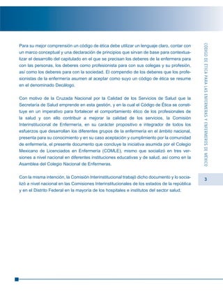 3
Para su mejor comprensión un código de ética debe utilizar un lenguaje claro, contar con
un marco conceptual y una declaración de principios que sirvan de base para contextua-
lizar el desarrollo del capitulado en el que se precisan los deberes de la enfermera para
con las personas, los deberes como profesionista para con sus colegas y su profesión,
así como los deberes para con la sociedad. El compendio de los deberes que los profe-
sionistas de la enfermería asumen al aceptar como suyo un código de ética se resume
en el denominado Decálogo.
Con motivo de la Cruzada Nacional por la Calidad de los Servicios de Salud que la
Secretaría de Salud emprende en esta gestión, y en la cual el Código de Ética se consti-
tuye en un imperativo para fortalecer el comportamiento ético de los profesionales de
la salud y con ello contribuir a mejorar la calidad de los servicios, la Comisión
Interinstitucional de Enfermería, en su carácter propositivo e integrador de todos los
esfuerzos que desarrollan los diferentes grupos de la enfermería en el ámbito nacional,
presenta para su conocimiento y en su caso aceptación y cumplimiento por la comunidad
de enfermería, el presente documento que concluye la iniciativa asumida por el Colegio
Mexicano de Licenciados en Enfermería (COMLE), mismo que socializó en tres ver-
siones a nivel nacional en diferentes instituciones educativas y de salud, así como en la
Asamblea del Colegio Nacional de Enfermeras.
Con la misma intención, la Comisión Interinstitucional trabajó dicho documento y lo socia-
lizó a nivel nacional en las Comisiones Interinstitucionales de los estados de la república
y en el Distrito Federal en la mayoría de los hospitales e institutos del sector salud.
CÓDIGODEÉTICAPARALASENFERMERASYENFERMEROSDEMÉXICO
 