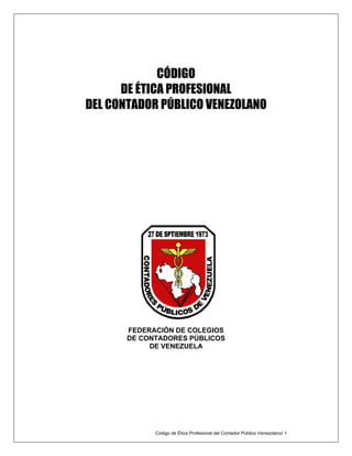 CÓDIGO
DE ÉTICA PROFESIONAL
DEL CONTADOR PÚBLICO VENEZOLANO
FEDERACIÓN DE COLEGIOS
DE CONTADORES PÚBLICOS
DE VENEZUELA
Código de Ética Profesional del Contador Público Venezolano/ 1
 