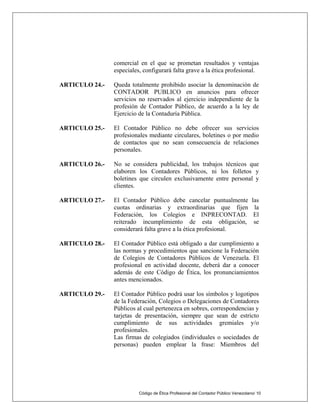 Código de Ética Profesional del Contador Público Venezolano/ 10
comercial en el que se prometan resultados y ventajas
especiales, configurará falta grave a la ética profesional.
ARTICULO 24.- Queda totalmente prohibido asociar la denominación de
CONTADOR PUBLICO en anuncios para ofrecer
servicios no reservados al ejercicio independiente de la
profesión de Contador Público, de acuerdo a la ley de
Ejercicio de la Contaduría Pública.
ARTICULO 25.- El Contador Público no debe ofrecer sus servicios
profesionales mediante circulares, boletines o por medio
de contactos que no sean consecuencia de relaciones
personales.
ARTICULO 26.- No se considera publicidad, los trabajos técnicos que
elaboren los Contadores Públicos, ni los folletos y
boletines que circulen exclusivamente entre personal y
clientes.
ARTICULO 27.- El Contador Público debe cancelar puntualmente las
cuotas ordinarias y extraordinarias que fijen la
Federación, los Colegios e INPRECONTAD. El
reiterado incumplimiento de esta obligación, se
considerará falta grave a la ética profesional.
ARTICULO 28.- El Contador Público está obligado a dar cumplimiento a
las normas y procedimientos que sancione la Federación
de Colegios de Contadores Públicos de Venezuela. El
profesional en actividad docente, deberá dar a conocer
además de este Código de Ética, los pronunciamientos
antes mencionados.
ARTICULO 29.- El Contador Público podrá usar los símbolos y logotipos
de la Federación, Colegios o Delegaciones de Contadores
Públicos al cual pertenezca en sobres, correspondencias y
tarjetas de presentación, siempre que sean de estricto
cumplimiento de sus actividades gremiales y/o
profesionales.
Las firmas de colegiados (individuales o sociedades de
personas) pueden emplear la frase: Miembros del
 