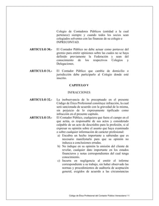 Código de Ética Profesional del Contador Público Venezolano/ 11
Colegio de Contadores Públicos (entidad a la cual
pertenece) siempre y cuando todos los socios sean
colegiados solventes con las finanzas de su colegio e
INPRECONTAD.
ARTICULO 30.- El Contador Público no debe actuar como portavoz del
gremio para emitir opiniones sobre las cuales no se haya
definido previamente la Federación y sean del
conocimiento de los respectivos Colegios y
Delegaciones.
ARTICULO 31.- El Contador Público que cambie de domicilio o
jurisdicción debe participarlo al Colegio donde esté
inscrito.
CAPITULO V
INFRACCIONES
ARTICULO 32.- La inobservancia de lo preceptuado en el presente
Código de Ética Profesional constituye infracción, la cual
será sancionada de acuerdo con la gravedad de la misma,
sin perjuicio de lo expresamente tipificado como
infracción en el presente capítulo.
ARTICULO 33.- El Contador Público, cualquiera que fuera el campo en el
que actúa, es responsable de sus actos y considerado
culpable de un acto de descrédito para la profesión, si al
expresar su opinión sobre el asunto que haya examinado
o sobre cualquier información de carácter profesional:
a) Encubra un hecho importante a sabiendas que es
necesario manifestarlo para que su opinión no
induzca a conclusiones erradas.
b) No indique en su opinión la omisión del cliente de
revelar, cualquier dato importante en los estados
financieros y notas correspondientes del cual tenga
conocimiento.
c) Incurra en negligencia al emitir el informe
correspondiente a su trabajo, sin haber observado las
normas y procedimientos de auditoría de aceptación
general, exigidos de acuerdo a las circunstancias
 