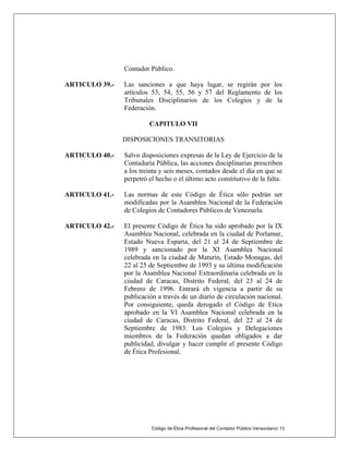 Contador Público.
ARTICULO 39.- Las sanciones a que haya lugar, se regirán por los
artículos 53, 54, 55, 56 y 57 del Reglamento de los
Tribunales Disciplinarios de los Colegios y de la
Federación.
CAPITULO VII
DISPOSICIONES TRANSITORIAS
ARTICULO 40.- Salvo disposiciones expresas de la Ley de Ejercicio de la
Contaduría Pública, las acciones disciplinarias prescriben
a los treinta y seis meses, contados desde el día en que se
perpetró el hecho o el último acto constitutivo de la falta.
ARTICULO 41.- Las normas de este Código de Ética sólo podrán ser
modificadas por la Asamblea Nacional de la Federación
de Colegios de Contadores Públicos de Venezuela.
ARTICULO 42.- El presente Código de Ética ha sido aprobado por la IX
Asamblea Nacional, celebrada en la ciudad de Porlamar,
Estado Nueva Esparta, del 21 al 24 de Septiembre de
1989 y sancionado por la XI Asamblea Nacional
celebrada en la ciudad de Maturín, Estado Monagas, del
22 al 25 de Septiembre de 1993 y su última modificación
por la Asamblea Nacional Extraordinaria celebrada en la
ciudad de Caracas, Distrito Federal, del 23 al 24 de
Febrero de 1996. Entrará eh vigencia a partir de su
publicación a través de un diario de circulación nacional.
Por consiguiente, queda derogado el Código de Etica
aprobado en la VI Asamblea Nacional celebrada en la
ciudad de Caracas, Distrito Federal, del 22 al 24 de
Septiembre de 1983. Los Colegios y Delegaciones
miembros de la Federación quedan obligados a dar
publicidad, divulgar y hacer cumplir el presente Código
de Ética Profesional.
Código de Ética Profesional del Contador Público Venezolano/ 13
 