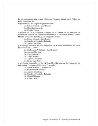Código de Ética Profesional del Contador Público Venezolano/ 14
La normativa contenida en este Código de Ética está basada en el Código de
Ética Profesional de:
Septiembre de 1974, cuyos integrantes fueron:
Lic. Simón Miranda - Coordinador
Lic. Hugo Contramaestre
Lic. Elpidio Torres
Aprobado por la 1 Asamblea Nacional de la Federación de Colegios de
Contadores Públicos de Venezuela celebrada en la Ciudad de Mérida, Estado
Mérida. Septiembre de 1983, cuyos integrantes fueron:
Lic. Simón Miranda - Coordinador
Lic. Rigoberto Fernández Tabuada
Lic. Arturo Díaz Grau
y el trabajo realizado por los integrantes del Comité Permanente de Etica
Profesional 1987 - 1989:
Lic. Guillermina Villafruela - Coordinador
Lic. Augusto Morales
Lic. Raúl Rodríguez
Lic. Angel Alcaraz
Lic. Agustín Díaz Grau
Lic. Rafael Vera Ruiz
y el Comité designado por la IX Asamblea Nacional de la Federación de
Colegios de Contadores Públicos de Venezuela:
Lic. Simón Miranda - Coordinador
Lic. Guillermina Villafruela
Lic. Agustín Díaz Grau
Lic. Rigoberto Fernández Tabuada
Lic. Harold Márquez
Lic. Carlos Ortíz
 