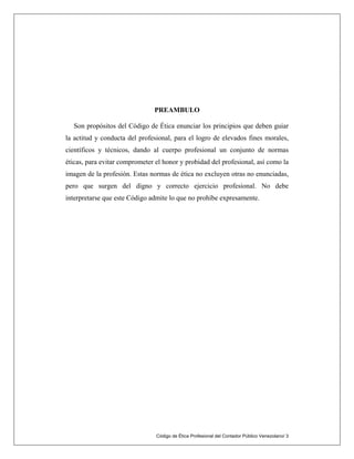 PREAMBULO
Son propósitos del Código de Ética enunciar los principios que deben guiar
la actitud y conducta del profesional, para el logro de elevados fines morales,
científicos y técnicos, dando al cuerpo profesional un conjunto de normas
éticas, para evitar comprometer el honor y probidad del profesional, así como la
imagen de la profesión. Estas normas de ética no excluyen otras no enunciadas,
pero que surgen del digno y correcto ejercicio profesional. No debe
interpretarse que este Código admite lo que no prohíbe expresamente.
Código de Ética Profesional del Contador Público Venezolano/ 3
 