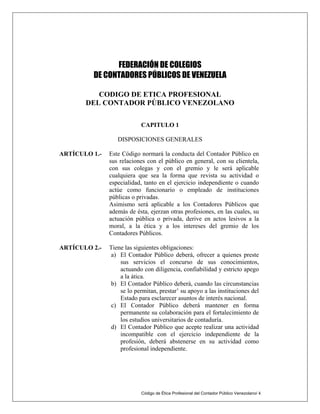FEDERACIÓN DE COLEGIOS
DE CONTADORES PÚBLICOS DE VENEZUELA
CODIGO DE ETICA PROFESIONAL
DEL CONTADOR PÚBLICO VENEZOLANO
CAPITULO 1
DISPOSICIONES GENERALES
Código de Ética Profesional del Contador Público Venezolano/ 4
ARTÍCULO 1.- Este Código normará la conducta del Contador Público en
sus relaciones con el público en general, con su clientela,
con sus colegas y con el gremio y le será aplicable
cualquiera que sea la forma que revista su actividad o
especialidad, tanto en el ejercicio independiente o cuando
actúe como funcionario o empleado de instituciones
públicas o privadas.
Asimismo será aplicable a los Contadores Públicos que
además de ésta, ejerzan otras profesiones, en las cuales, su
actuación pública o privada, derive en actos lesivos a la
moral, a la ética y a los intereses del gremio de los
Contadores Públicos.
ARTÍCULO 2.- Tiene las siguientes obligaciones:
a) El Contador Público deberá, ofrecer a quienes preste
sus servicios el concurso de sus conocimientos,
actuando con diligencia, confiabilidad y estricto apego
a la ática.
b) El Contador Público deberá, cuando las circunstancias
se lo permitan, prestar’ su apoyo a las instituciones del
Estado para esclarecer asuntos de interés nacional.
c) El Contador Público deberá mantener en forma
permanente su colaboración para el fortalecimiento de
los estudios universitarios de contaduría.
d) El Contador Público que acepte realizar una actividad
incompatible con el ejercicio independiente de la
profesión, deberá abstenerse en su actividad como
profesional independiente.
 