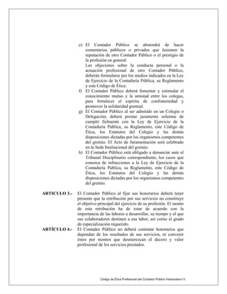 Código de Ética Profesional del Contador Público Venezolano/ 5
e) El Contador Público se abstendrá de hacer
comentarios públicos o privados que lesionen la
reputación de otro Contador Público o el prestigio de
la profesión en general.
Las objeciones sobre la conducta personal o la
actuación profesional de otro Contador Público,
deberán formularse por los medios indicados en la Ley
de Ejercicio de la Contaduría Pública, su Reglamento
y este Código de Ética.
f) El Contador Público deberá fomentar y estimular el
conocimiento mutuo y la amistad entre los colegas,
para fortalecer el espíritu de confraternidad y
promover la solidaridad gremial.
g) El Contador Público al ser admitido en un Colegio o
Delegación, deberá prestar juramento solemne de
cumplir fielmente con la Ley de Ejercicio de la
Contaduría Pública, su Reglamento, este Código de
Ética, los Estatutos del Colegio y las demás
disposiciones dictadas por los organismos competentes
del gremio. El Acto de Juramentación será celebrado
en la Sede Institucional del gremio.
h) El Contador Público está obligado a denunciar ante el
Tribunal Disciplinario correspondiente, los casos que
conozca de infracciones a la Ley de Ejercicio de la
Contaduría Pública, su Reglamento, este Código de
Ética, los Estatutos del Colegio y las demás
disposiciones dictadas por los organismos competentes
del gremio.
ARTICULO 3.- El Contador Público al fijar sus honorarios deberá tener
presente que la retribución por sus servicios no constituye
el objetivo principal del ejercicio de su profesión. El monto
de esta retribución ha de estar de acuerdo con la
importancia de las labores a desarrollar, su tiempo y el que
sus colaboradores destinen a esa labor, así corno el grado
de especialización requerido.
ARTÍCULO 4.- El Contador Público no deberá contratar honorarios que
dependan de los resultados de sus servicios, ni convenir
éstos por montos que desmerezcan el decoro y valor
profesional de los servicios prestados.
 