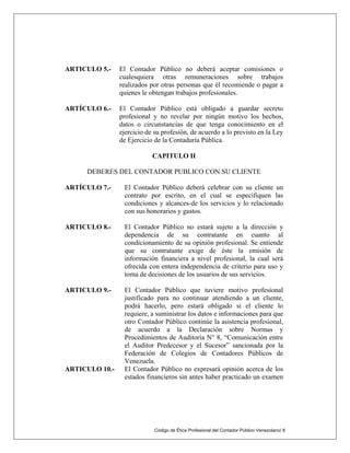 Código de Ética Profesional del Contador Público Venezolano/ 6
ARTICULO 5.- El Contador Público no deberá aceptar comisiones o
cualesquiera otras remuneraciones sobre trabajos
realizados por otras personas que él recomiende o pagar a
quienes le obtengan trabajos profesionales.
ARTÍCULO 6.- El Contador Público está obligado a guardar secreto
profesional y no revelar por ningún motivo los hechos,
datos o circunstancias de que tenga conocimiento en el
ejercicio de su profesión, de acuerdo a lo previsto en la Ley
de Ejercicio de la Contaduría Pública.
CAPITULO II
DEBERES DEL CONTADOR PUBLICO CON SU CLIENTE
ARTÍCULO 7.- El Contador Público deberá celebrar con su cliente un
contrato por escrito, en el cual se especifiquen las
condiciones y alcances-de los servicios y lo relacionado
con sus honorarios y gastos.
ARTICULO 8.- El Contador Público no estará sujeto a la dirección y
dependencia de su contratante en cuanto al
condicionamiento de su opinión profesional. Se entiende
que su contratante exige de éste la emisión de
información financiera a nivel profesional, la cual será
ofrecida con entera independencia de criterio para uso y
toma de decisiones de los usuarios de sus servicios.
ARTICULO 9.- El Contador Público que tuviere motivo profesional
justificado para no continuar atendiendo a un cliente,
podrá hacerlo, pero estará obligado si el cliente lo
requiere, a suministrar los datos e informaciones para que
otro Contador Público continúe la asistencia profesional,
de acuerdo a la Declaración sobre Normas y
Procedimientos de Auditoría N° 8, “Comunicación entre
el Auditor Predecesor y el Sucesor” sancionada por la
Federación de Colegios de Contadores Públicos de
Venezuela.
ARTICULO 10.- El Contador Público no expresará opinión acerca de los
estados financieros sin antes haber practicado un examen
 
