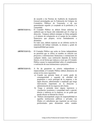 Código de Ética Profesional del Contador Público Venezolano/ 7
de acuerdo a las Normas de Auditoría de Aceptación
General promulgadas por la Federación de Colegios de
Contadores Públicos de Venezuela, o de uso
generalmente seguido y/o aceptado en la profesión y la
comunidad.
ARTICULO 11.- El Contador Público no deberá firmar informes de
auditoría que no hayan sido redactados por él o bajo su
dirección. .Tampoco deberá estampar su firma autógrafa
y el número de colegiación en el cuerpo de los estados
financieros que prepare, revise limitadamente o
dictamine.
En todo caso, deberá expresar en un informe escrito la
naturaleza del trabajo realizado, su alcance y grado de
responsabilidad que asume.
ARTICULO 12.- El Contador Público que actúe en forma independiente
no permitirá que se utilice su nombre en relación con
proyectos e informaciones financieras o estimaciones de
cualquier índole, cuya realización dependa de hechos
futuros, en tal forma que induzca a creer que el Contador
Público asume la responsabilidad sobre el cumplimiento
o realización de esas estimaciones o proyectos.
ARTICULO 13.- A fin de garantizar su criterio independiente e
imparcialidad, el Contador Público deberá abstenerse de
actuar en los casos siguientes:
a) Cuando sea pariente hasta el cuarto grado de
consanguinidad o segundo de afinidad del
propietario o socio principal de la empresa, o de
algún director, administrador o empleado que tenga
intervención importante en la dirección y
administración de los negocios del cliente.
b) Tenga o pretenda tener alguna injerencia o
vinculación económica o propiedad total o parcial,
directa o indirecta en la empresa, en un grado que
pueda afectar su libertad de criterio.
c) Hubiere desempeñado cargos de responsabilidad en
aquellas instituciones públicas o privadas, sus
filiales y/o subsidiarias que requieran sus servicios
profesionales para dictaminar sobre estados
 