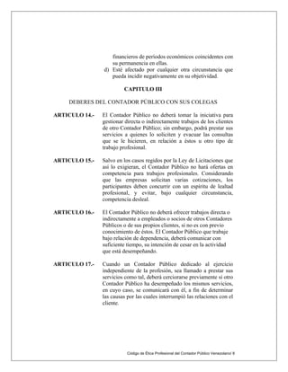 Código de Ética Profesional del Contador Público Venezolano/ 8
financieros de períodos económicos coincidentes con
su permanencia en ellas.
d) Esté afectado por cualquier otra circunstancia que
pueda incidir negativamente en su objetividad.
CAPITULO III
DEBERES DEL CONTADOR PÚBLICO CON SUS COLEGAS
ARTICULO 14.- El Contador Público no deberá tomar la iniciativa para
gestionar directa o indirectamente trabajos de los clientes
de otro Contador Público; sin embargo, podrá prestar sus
servicios a quienes lo soliciten y evacuar las consultas
que se le hicieren, en relación a éstos u otro tipo de
trabajo profesional.
ARTICULO 15.- Salvo en los casos regidos por la Ley de Licitaciones que
así lo exigieran, el Contador Público no hará ofertas en
competencia para trabajos profesionales. Considerando
que las empresas solicitan varias cotizaciones, los
participantes deben concurrir con un espíritu de lealtad
profesional, y evitar, bajo cualquier circunstancia,
competencia desleal.
ARTICULO 16.- El Contador Público no deberá ofrecer trabajos directa o
indirectamente a empleados o socios de otros Contadores
Públicos o de sus propios clientes, si no es con previo
conocimiento de éstos. El Contador Público que trabaje
bajo relación de dependencia, deberá comunicar con
suficiente tiempo, su intención de cesar en la actividad
que está desempeñando.
ARTICULO 17.- Cuando un Contador Público dedicado al ejercicio
independiente de la profesión, sea llamado a prestar sus
servicios como tal, deberá cerciorarse previamente si otro
Contador Público ha desempeñado los mismos servicios,
en cuyo caso, se comunicará con él, a fin de determinar
las causas por las cuales interrumpió las relaciones con el
cliente.
 