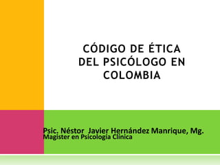 CÓDIGO DE ÉTICA
           DEL PSICÓLOGO EN
               COLOMBIA



Psic. Néstor Javier Hernández Manrique, Mg.
Magister en Psicología Clínica
 