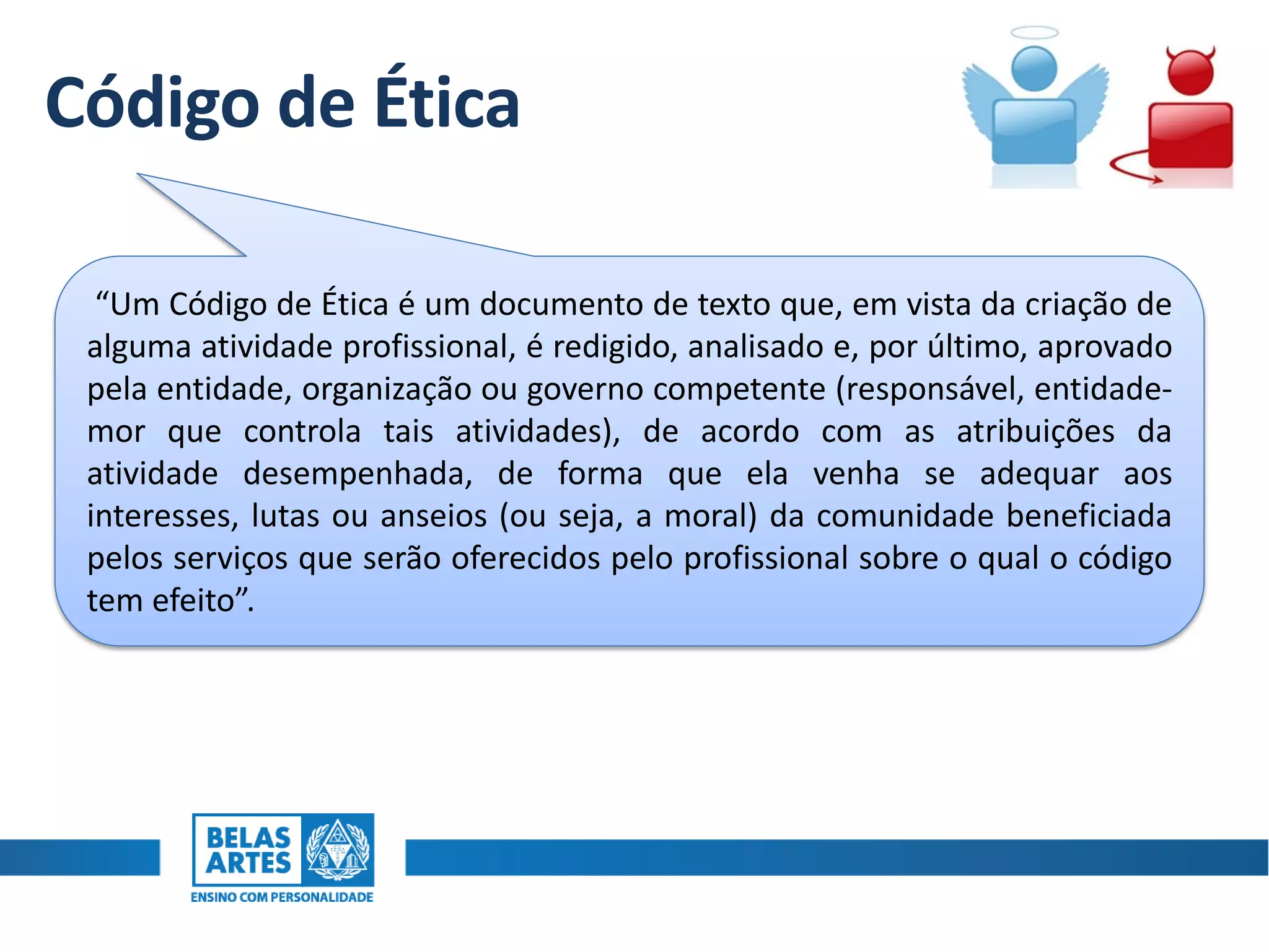 Código de Ética
“Um Código de Ética é um documento de texto que, em vista da criação de
alguma atividade profissional, é redigido, analisado e, por último, aprovado
pela entidade, organização ou governo competente (responsável, entidade-
mor que controla tais atividades), de acordo com as atribuições da
atividade desempenhada, de forma que ela venha se adequar aos
interesses, lutas ou anseios (ou seja, a moral) da comunidade beneficiada
pelos serviços que serão oferecidos pelo profissional sobre o qual o código
tem efeito”.
 