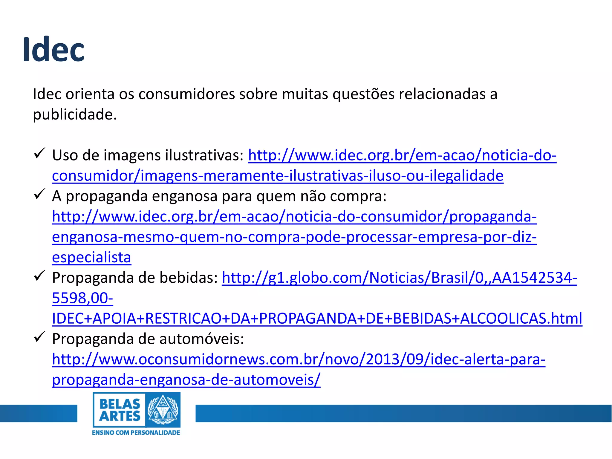 Idec
Idec orienta os consumidores sobre muitas questões relacionadas a
publicidade.
 Uso de imagens ilustrativas: http://www.idec.org.br/em-acao/noticia-do-
consumidor/imagens-meramente-ilustrativas-iluso-ou-ilegalidade
 A propaganda enganosa para quem não compra:
http://www.idec.org.br/em-acao/noticia-do-consumidor/propaganda-
enganosa-mesmo-quem-no-compra-pode-processar-empresa-por-diz-
especialista
 Propaganda de bebidas: http://g1.globo.com/Noticias/Brasil/0,,AA1542534-
5598,00-
IDEC+APOIA+RESTRICAO+DA+PROPAGANDA+DE+BEBIDAS+ALCOOLICAS.html
 Propaganda de automóveis:
http://www.oconsumidornews.com.br/novo/2013/09/idec-alerta-para-
propaganda-enganosa-de-automoveis/
 