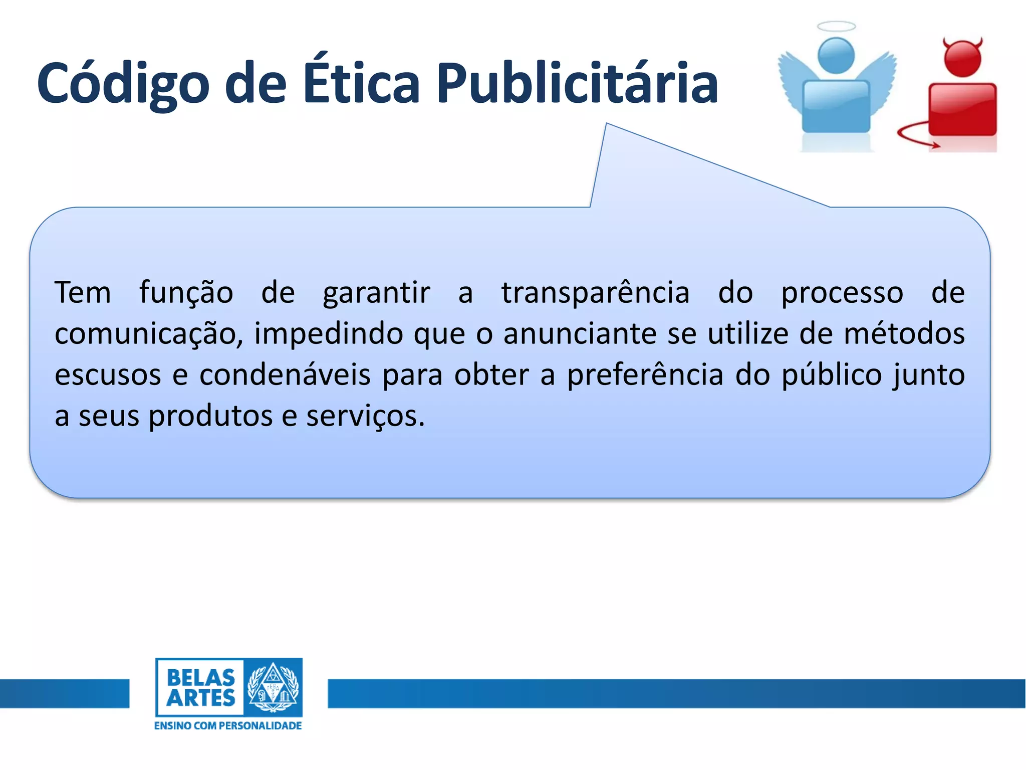 Código de Ética Publicitária
Tem função de garantir a transparência do processo de
comunicação, impedindo que o anunciante se utilize de métodos
escusos e condenáveis para obter a preferência do público junto
a seus produtos e serviços.
 