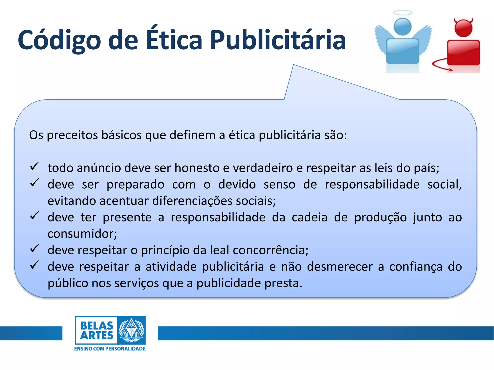 Código de Ética Publicitária
Os preceitos básicos que definem a ética publicitária são:
 todo anúncio deve ser honesto e verdadeiro e respeitar as leis do país;
 deve ser preparado com o devido senso de responsabilidade social,
evitando acentuar diferenciações sociais;
 deve ter presente a responsabilidade da cadeia de produção junto ao
consumidor;
 deve respeitar o princípio da leal concorrência;
 deve respeitar a atividade publicitária e não desmerecer a confiança do
público nos serviços que a publicidade presta.
 
