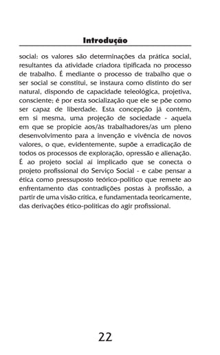 22
social: os valores são determinações da prática social,
resultantes da atividade criadora tipificada no processo
de trabalho. É mediante o processo de trabalho que o
ser social se constitui, se instaura como distinto do ser
natural, dispondo de capacidade teleológica, projetiva,
consciente; é por esta socialização que ele se põe como
ser capaz de liberdade. Esta concepção já contém,
em si mesma, uma projeção de sociedade - aquela
em que se propicie aos/às trabalhadores/as um pleno
desenvolvimento para a invenção e vivência de novos
valores, o que, evidentemente, supõe a erradicação de
todos os processos de exploração, opressão e alienação.
É ao projeto social aí implicado que se conecta o
projeto profissional do Serviço Social - e cabe pensar a
ética como pressuposto teórico-político que remete ao
enfrentamento das contradições postas à profissão, a
partir de uma visão crítica, e fundamentada teoricamente,
das derivações ético-políticas do agir profissional.
Introdução
 