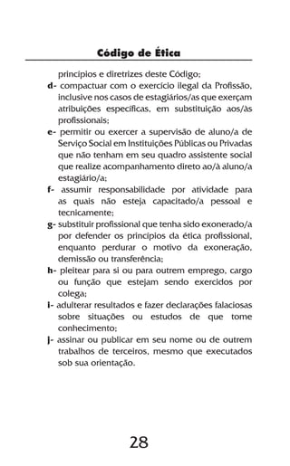 28
Código de Ética
princípios e diretrizes deste Código;
d- compactuar com o exercício ilegal da Profissão,
inclusive nos casos de estagiários/as que exerçam
atribuições específicas, em substituição aos/às
profissionais;
e- permitir ou exercer a supervisão de aluno/a de
Serviço Social em Instituições Públicas ou Privadas
que não tenham em seu quadro assistente social
que realize acompanhamento direto ao/à aluno/a
estagiário/a;
f- assumir responsabilidade por atividade para
as quais não esteja capacitado/a pessoal e
tecnicamente;
g- substituir profissional que tenha sido exonerado/a
por defender os princípios da ética profissional,
enquanto perdurar o motivo da exoneração,
demissão ou transferência;
h- pleitear para si ou para outrem emprego, cargo
ou função que estejam sendo exercidos por
colega;
i- adulterar resultados e fazer declarações falaciosas
sobre situações ou estudos de que tome
conhecimento;
j- assinar ou publicar em seu nome ou de outrem
trabalhos de terceiros, mesmo que executados
sob sua orientação.
 
